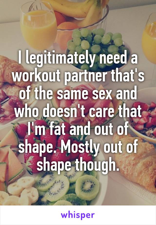 I legitimately need a workout partner that's of the same sex and who doesn't care that I'm fat and out of shape. Mostly out of shape though.