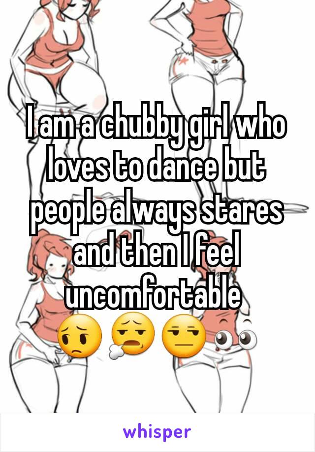 I am a chubby girl who loves to dance but people always stares and then I feel uncomfortable 
😔😧😒👀