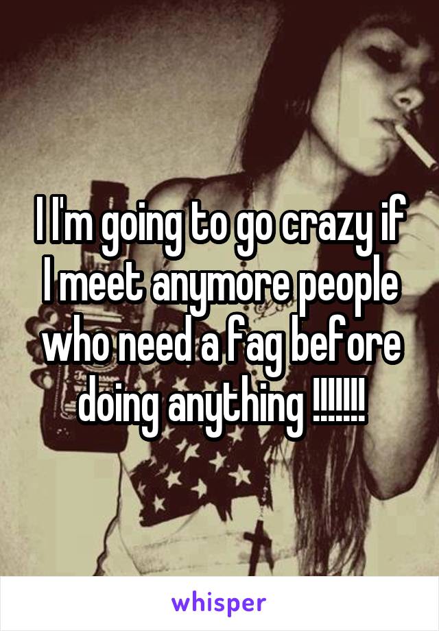 I I'm going to go crazy if I meet anymore people who need a fag before doing anything !!!!!!!