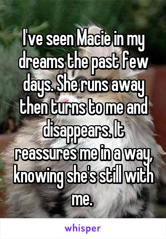 I've seen Macie in my dreams the past few days. She runs away then turns to me and disappears. It reassures me in a way, knowing she's still with me. 