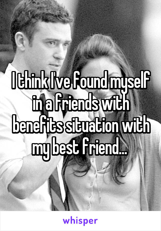 I think I've found myself in a friends with benefits situation with my best friend... 