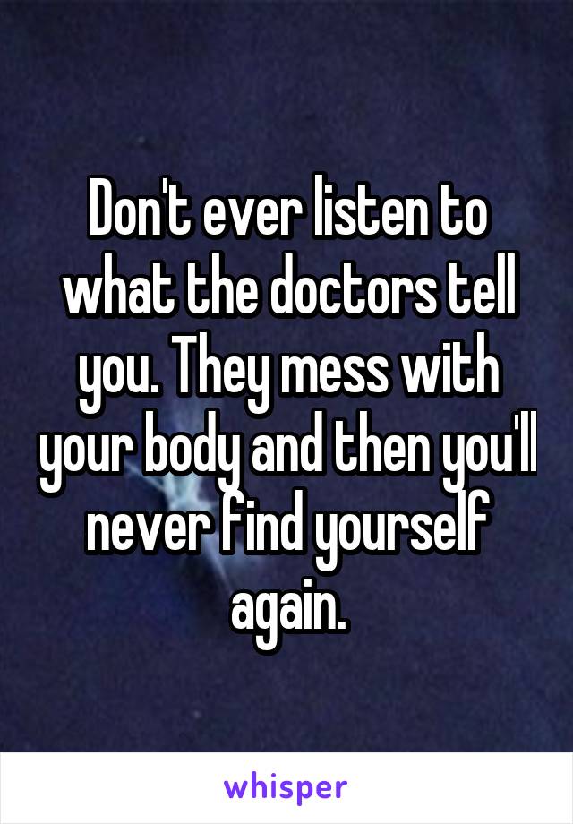 Don't ever listen to what the doctors tell you. They mess with your body and then you'll never find yourself again.