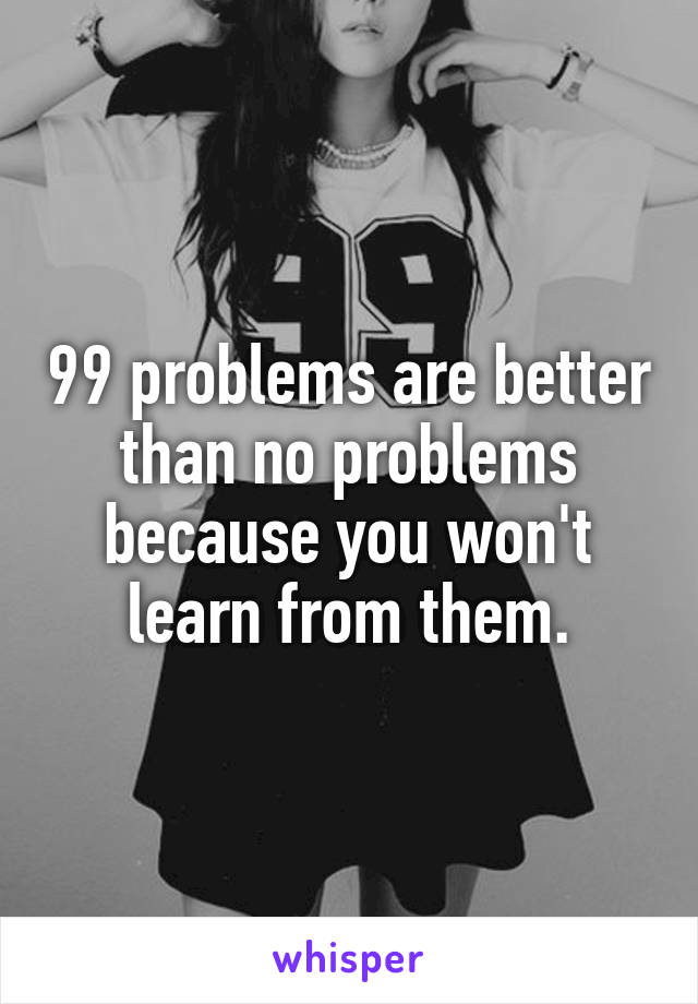 99 problems are better than no problems because you won't learn from them.