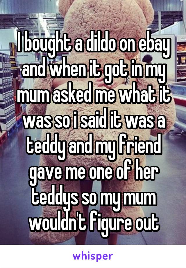 I bought a dildo on ebay and when it got in my mum asked me what it was so i said it was a teddy and my friend gave me one of her teddys so my mum wouldn't figure out