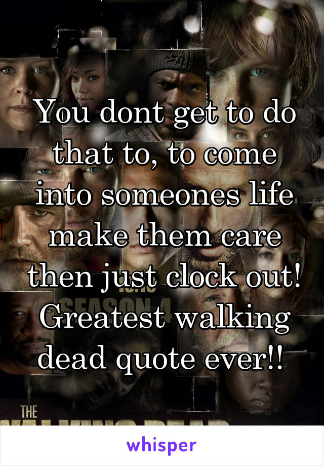 You dont get to do that to, to come into someones life make them care then just clock out! Greatest walking dead quote ever!! 