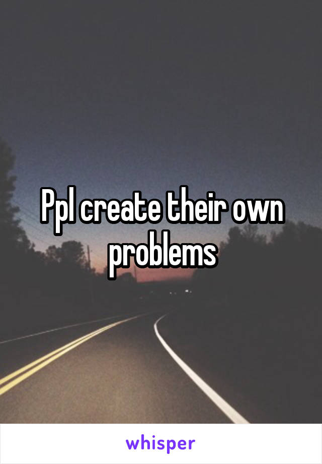 Ppl create their own problems