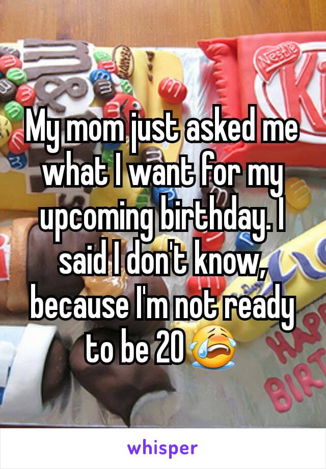 My mom just asked me what I want for my upcoming birthday. I said I don't know, because I'm not ready to be 20😭