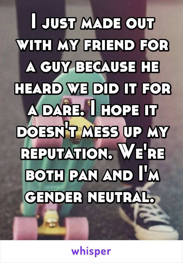 I just made out with my friend for a guy because he heard we did it for a dare. I hope it doesn't mess up my reputation. We're both pan and I'm gender neutral. 

