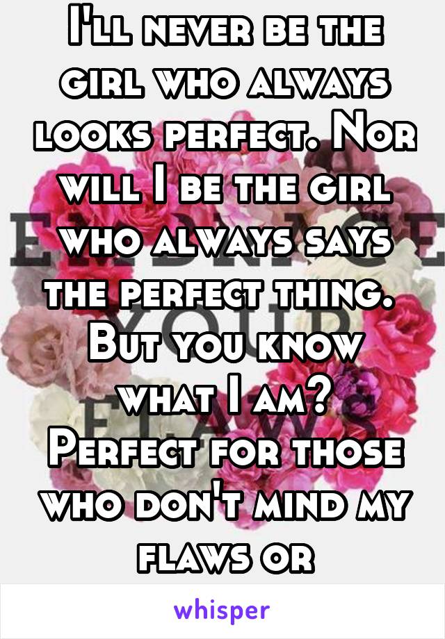 I'll never be the girl who always looks perfect. Nor will I be the girl who always says the perfect thing. 
But you know what I am?
Perfect for those who don't mind my flaws or insecurities. 