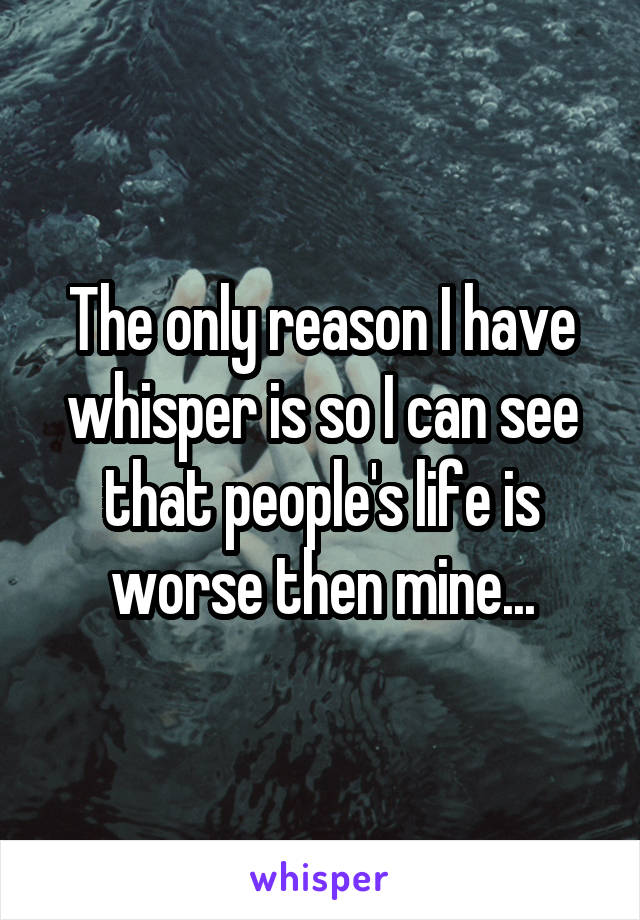 The only reason I have whisper is so I can see that people's life is worse then mine...