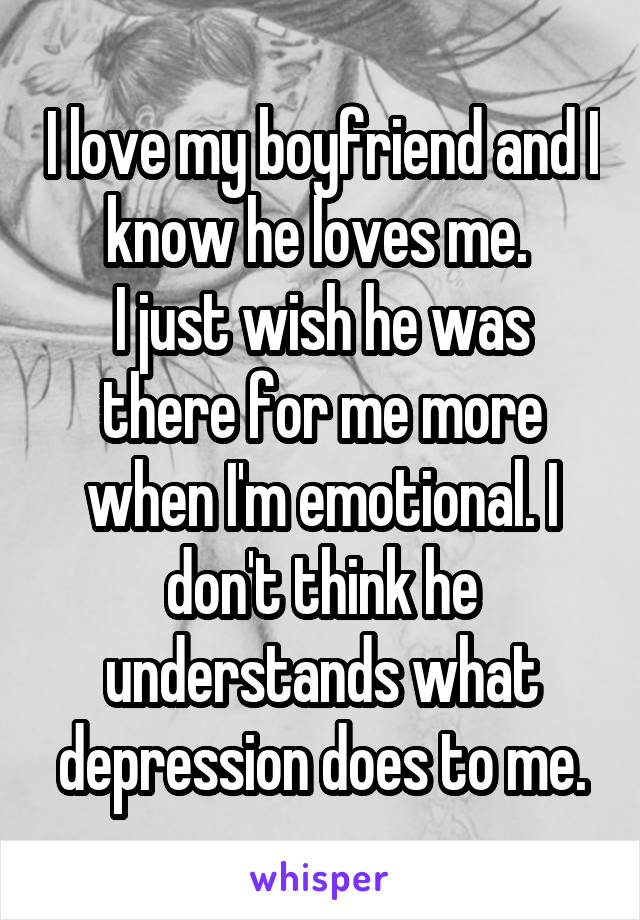 I love my boyfriend and I know he loves me. 
I just wish he was there for me more when I'm emotional. I don't think he understands what depression does to me.