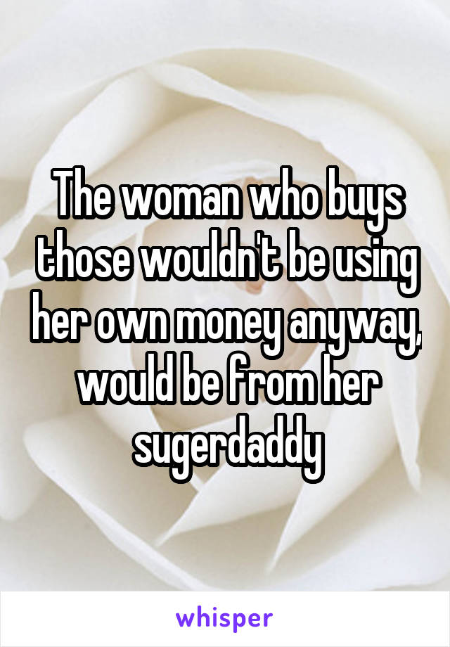 The woman who buys those wouldn't be using her own money anyway, would be from her sugerdaddy