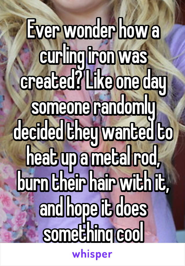 Ever wonder how a curling iron was created? Like one day someone randomly decided they wanted to heat up a metal rod, burn their hair with it, and hope it does something cool