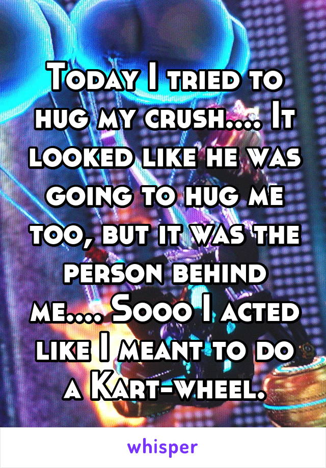 Today I tried to hug my crush.... It looked like he was going to hug me too, but it was the person behind me.... Sooo I acted like I meant to do a Kart-wheel.