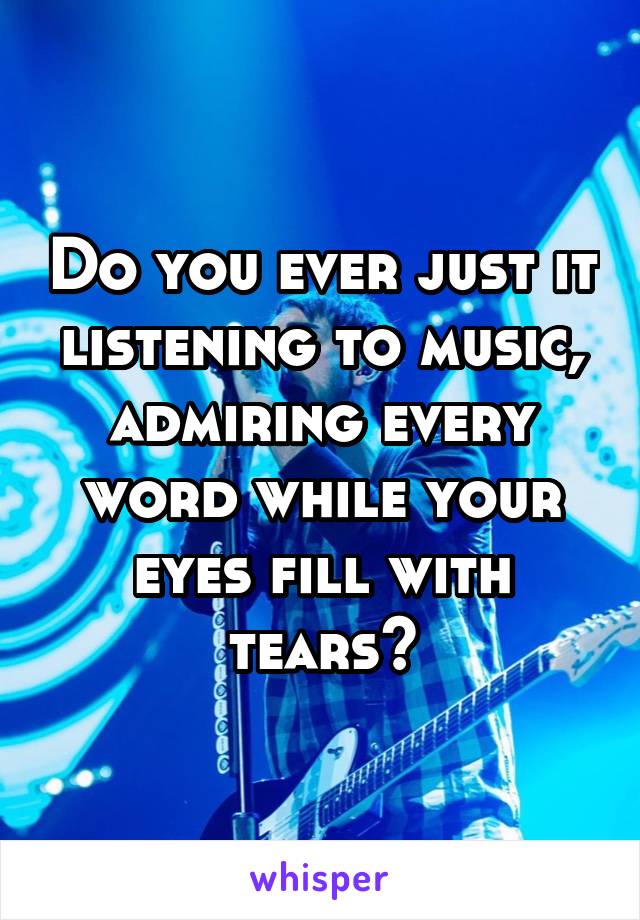 Do you ever just it listening to music, admiring every word while your eyes fill with tears?