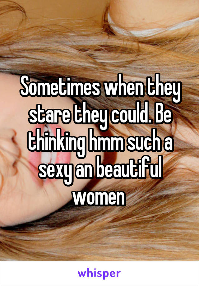 Sometimes when they stare they could. Be thinking hmm such a sexy an beautiful women 