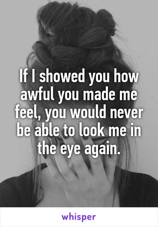 If I showed you how awful you made me feel, you would never be able to look me in the eye again.