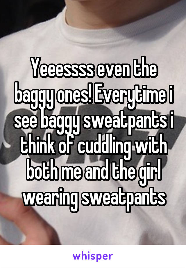 Yeeessss even the baggy ones! Everytime i see baggy sweatpants i think of cuddling with both me and the girl wearing sweatpants