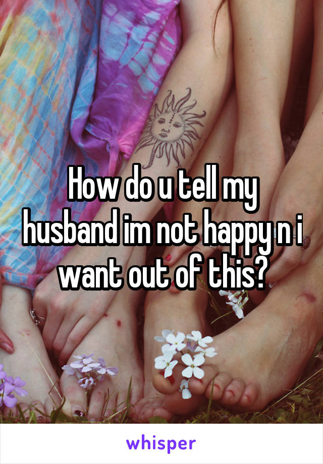 How do u tell my husband im not happy n i want out of this?