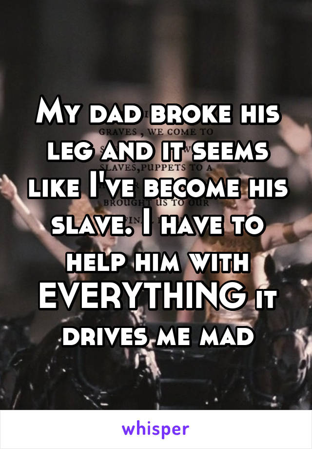 My dad broke his leg and it seems like I've become his slave. I have to help him with EVERYTHING it drives me mad