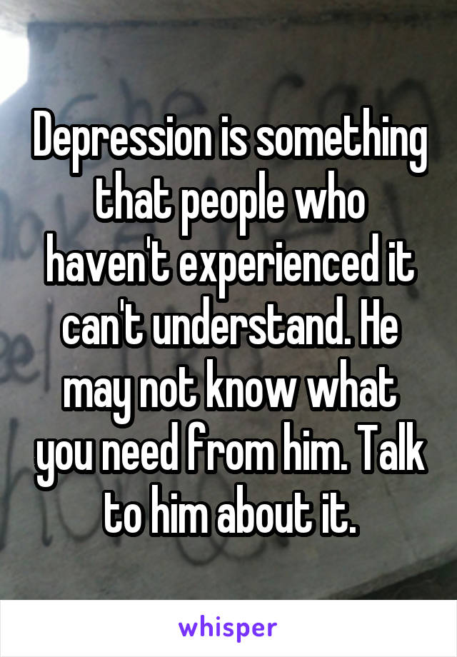 Depression is something that people who haven't experienced it can't understand. He may not know what you need from him. Talk to him about it.