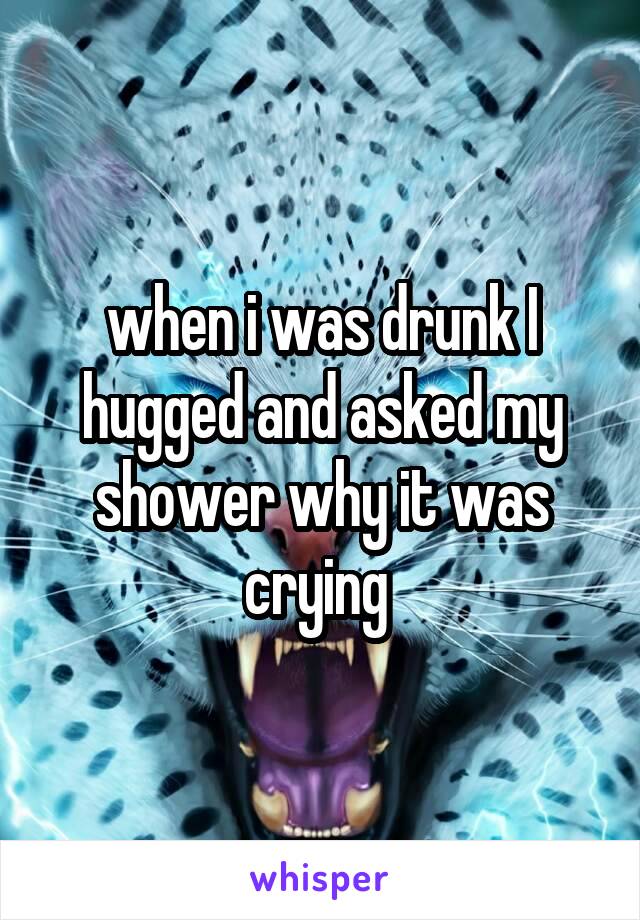 when i was drunk I hugged and asked my shower why it was crying 