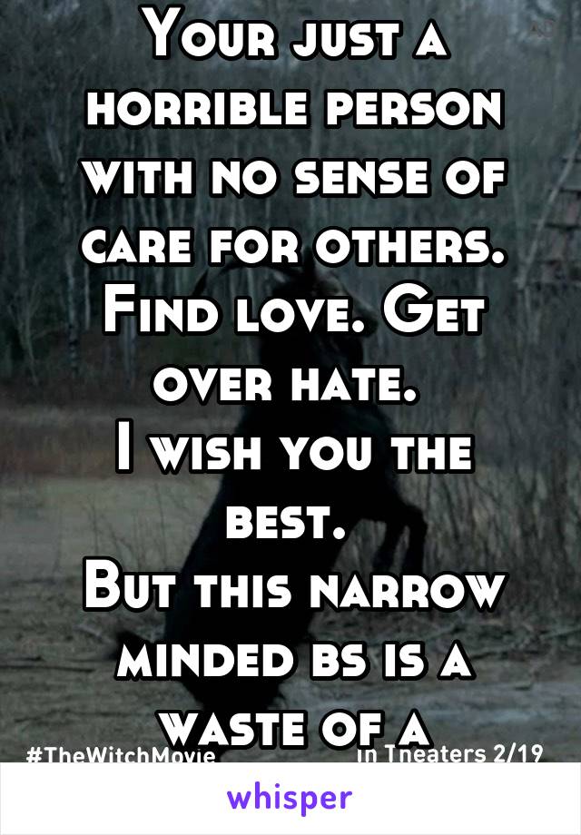 SMDH.
Your just a horrible person with no sense of care for others.
Find love. Get over hate. 
I wish you the best. 
But this narrow minded bs is a waste of a beautiful day. 
Goodbye. 