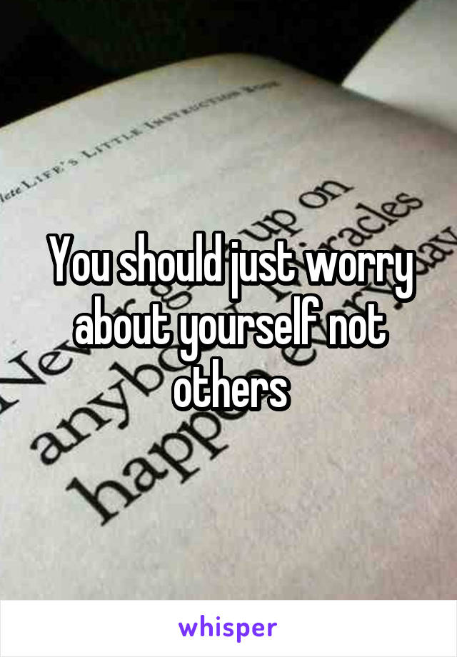 You should just worry about yourself not others