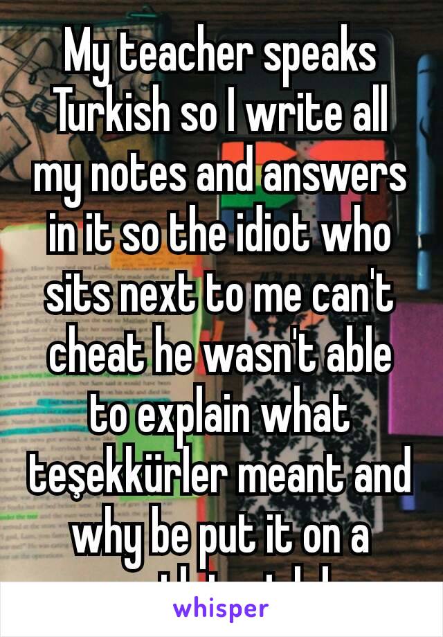 My teacher speaks Turkish so I write all my notes and answers in it so the idiot who sits next to me can't cheat he wasn't able to explain what teşekkürler meant and why be put it on a math test lol