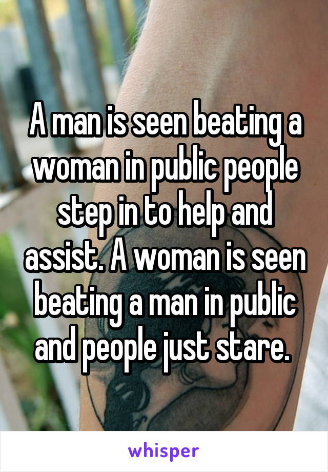 A man is seen beating a woman in public people step in to help and assist. A woman is seen beating a man in public and people just stare. 