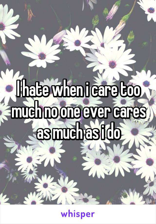 I hate when i care too much no one ever cares as much as i do