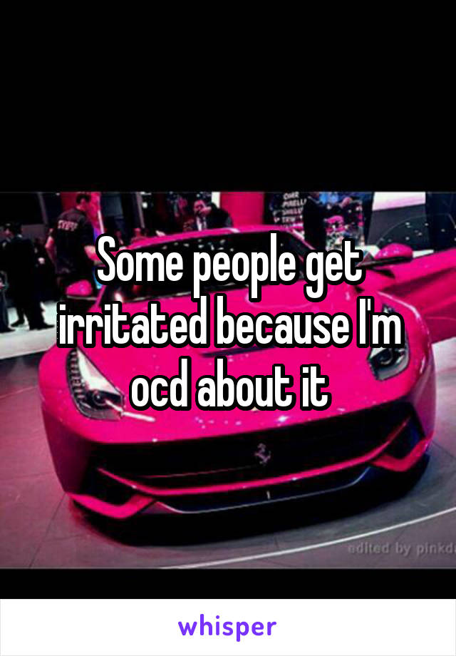 Some people get irritated because I'm ocd about it