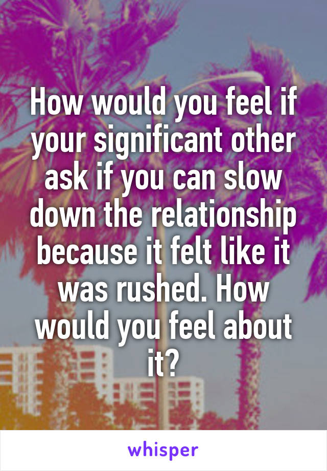 How would you feel if your significant other ask if you can slow down the relationship because it felt like it was rushed. How would you feel about it?