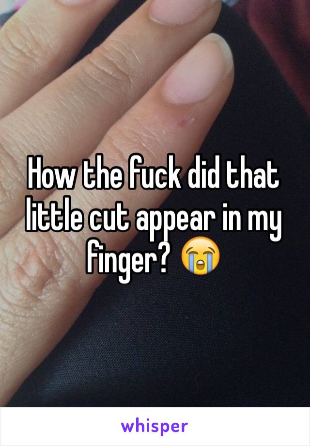 How the fuck did that little cut appear in my finger? 😭