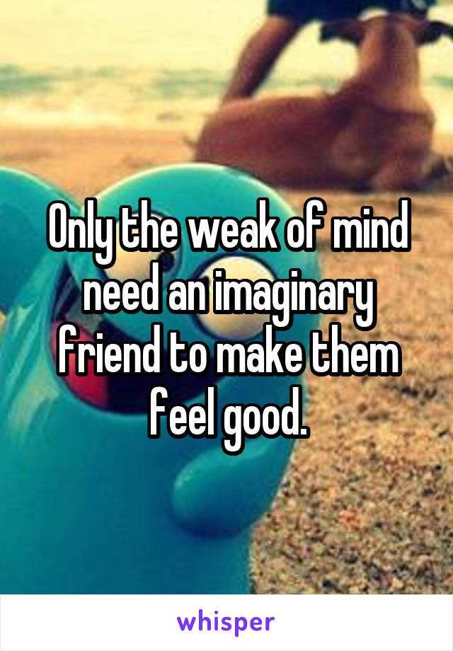 Only the weak of mind need an imaginary friend to make them feel good.