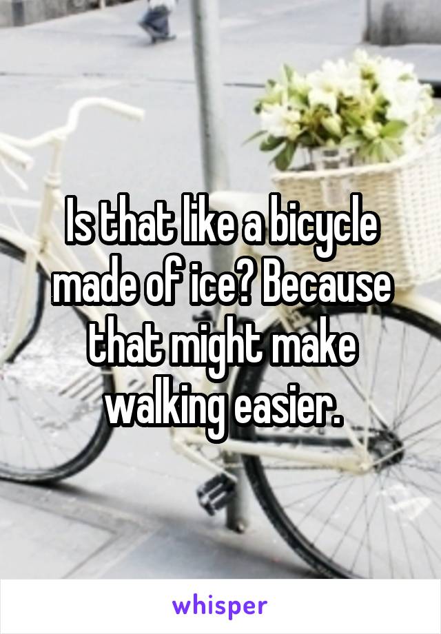 Is that like a bicycle made of ice? Because that might make walking easier.