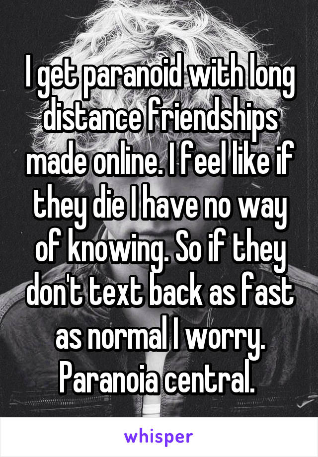 I get paranoid with long distance friendships made online. I feel like if they die I have no way of knowing. So if they don't text back as fast as normal I worry. Paranoia central. 