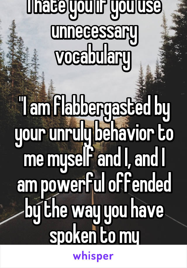 I hate you if you use unnecessary vocabulary 

"I am flabbergasted by your unruly behavior to me myself and I, and I am powerful offended by the way you have spoken to my extremities!"