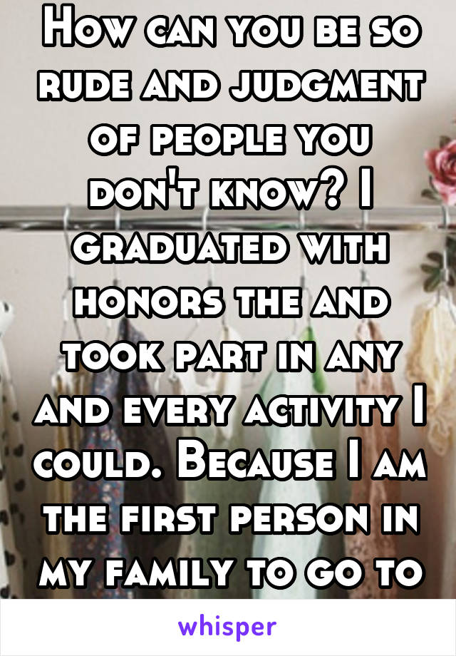 How can you be so rude and judgment of people you don't know? I graduated with honors the and took part in any and every activity I could. Because I am the first person in my family to go to college