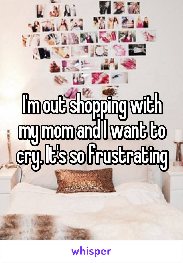 I'm out shopping with my mom and I want to cry. It's so frustrating