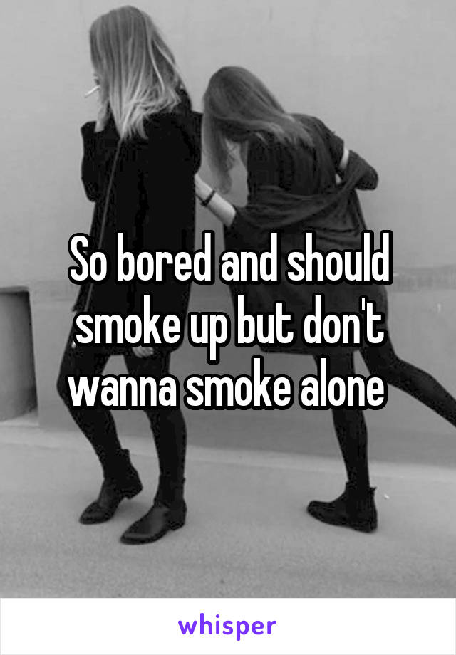 So bored and should smoke up but don't wanna smoke alone 