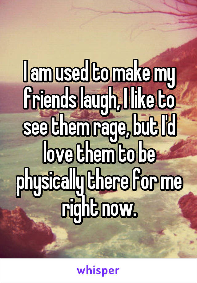 I am used to make my friends laugh, I like to see them rage, but I'd love them to be physically there for me right now.