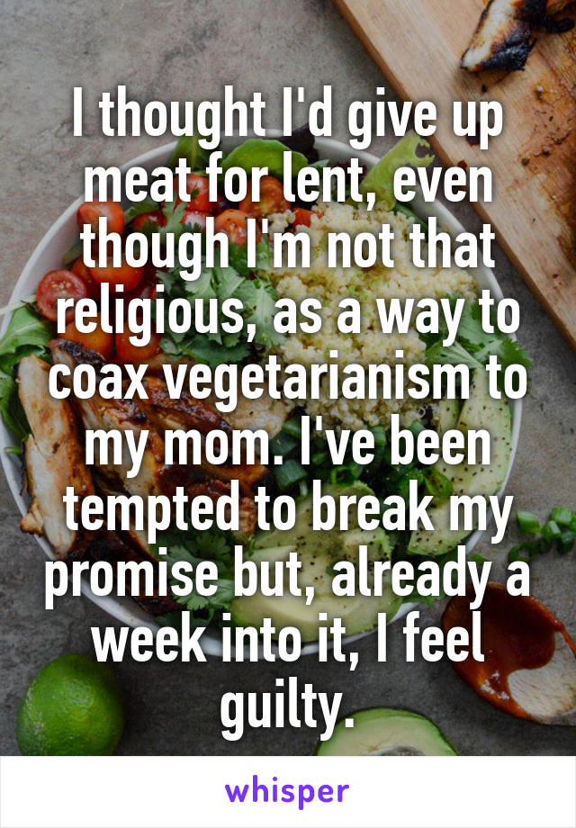 I thought I'd give up meat for lent, even though I'm not that religious, as a way to coax vegetarianism to my mom. I've been tempted to break my promise but, already a week into it, I feel guilty.