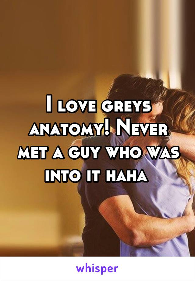 I love greys anatomy! Never met a guy who was into it haha 