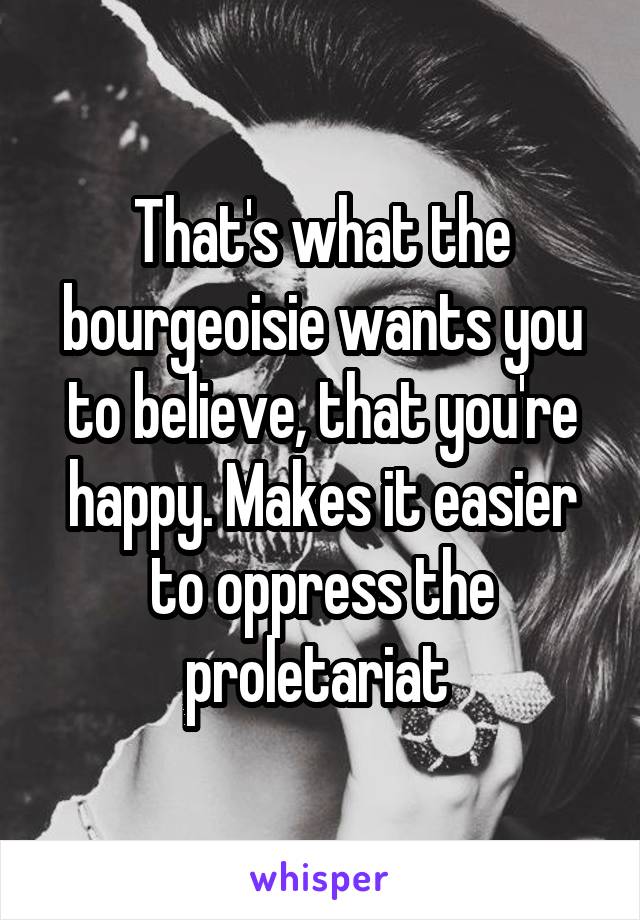 That's what the bourgeoisie wants you to believe, that you're happy. Makes it easier to oppress the proletariat 