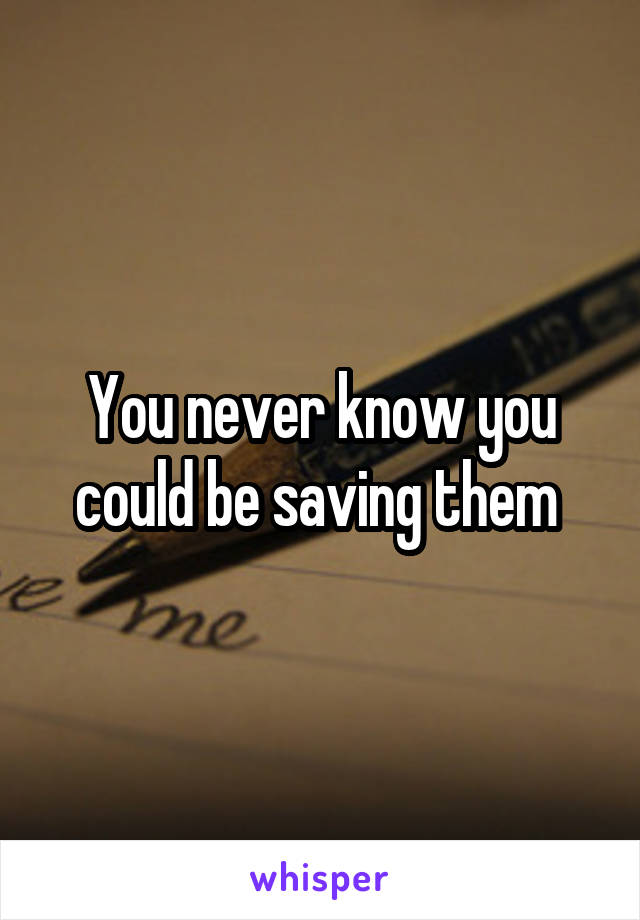 You never know you could be saving them 