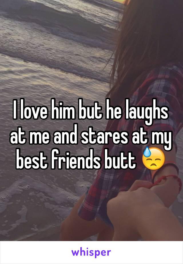 I love him but he laughs at me and stares at my best friends butt 😓