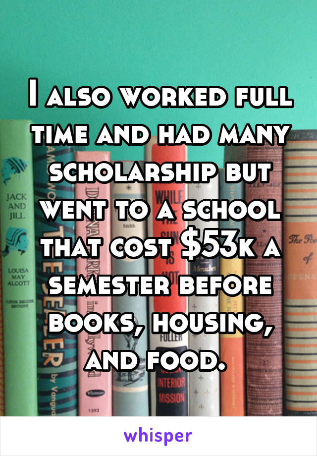 I also worked full time and had many scholarship but went to a school that cost $53k a semester before books, housing, and food. 