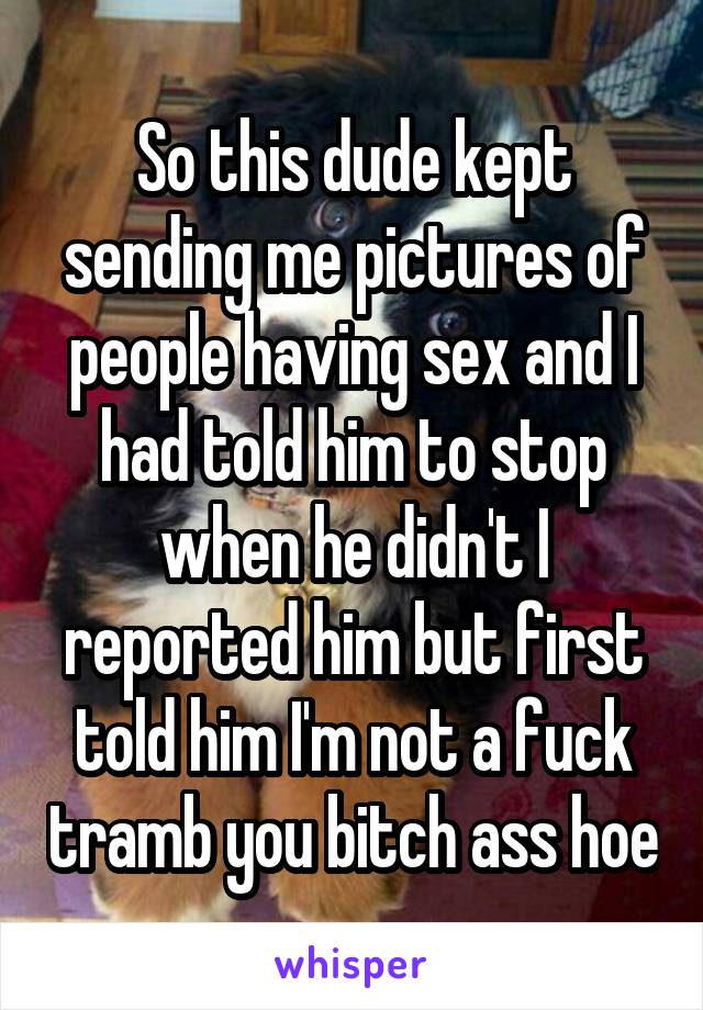So this dude kept sending me pictures of people having sex and I had told him to stop when he didn't I reported him but first told him I'm not a fuck tramb you bitch ass hoe