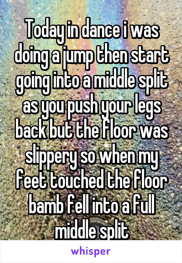 Today in dance i was doing a jump then start going into a middle split as you push your legs back but the floor was slippery so when my feet touched the floor bamb fell into a full middle split